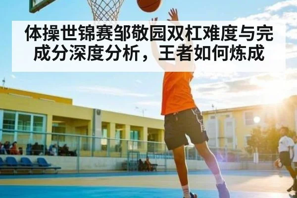 体操世锦赛邹敬园双杠难度与完成分深度分析，王者如何炼成